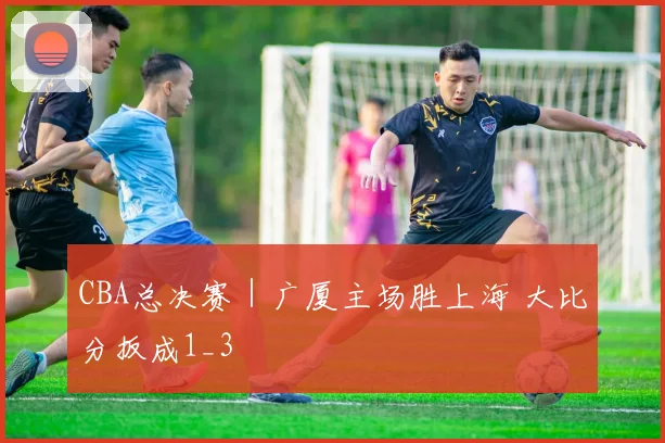 CBA总决赛｜广厦主场胜上海 大比分扳成1_3